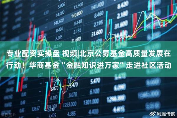 专业配资实操盘 视频|北京公募基金高质量发展在行动！华商基金“金融知识进万家”走进社区活动