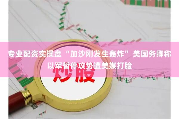 专业配资实操盘 “加沙刚发生轰炸” 美国务卿称以军暂停攻势遭美媒打脸