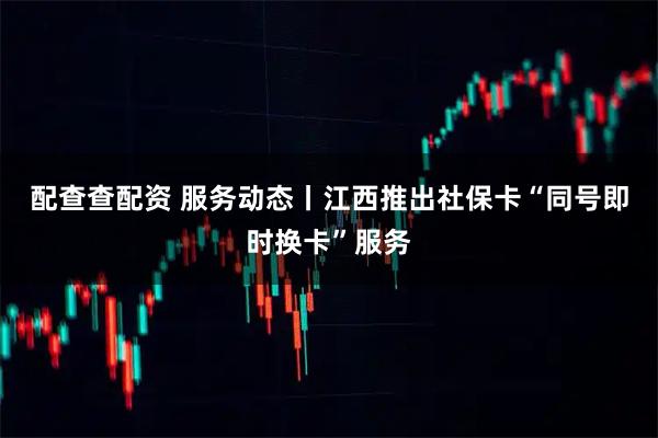 配查查配资 服务动态丨江西推出社保卡“同号即时换卡”服务