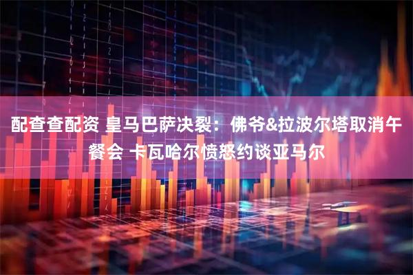 配查查配资 皇马巴萨决裂：佛爷&拉波尔塔取消午餐会 卡瓦哈尔愤怒约谈亚马尔