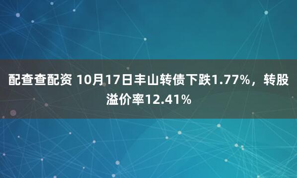 配查查配资 10月17日丰山转债下跌1.77%，转股溢价率12.41%