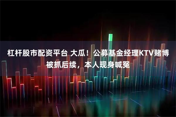 杠杆股市配资平台 大瓜！公募基金经理KTV赌博被抓后续，本人现身喊冤