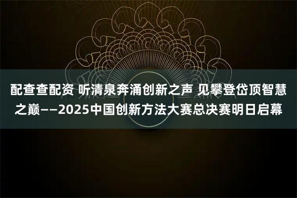 配查查配资 听清泉奔涌创新之声 见攀登岱顶智慧之巅——2025中国创新方法大赛总决赛明日启幕