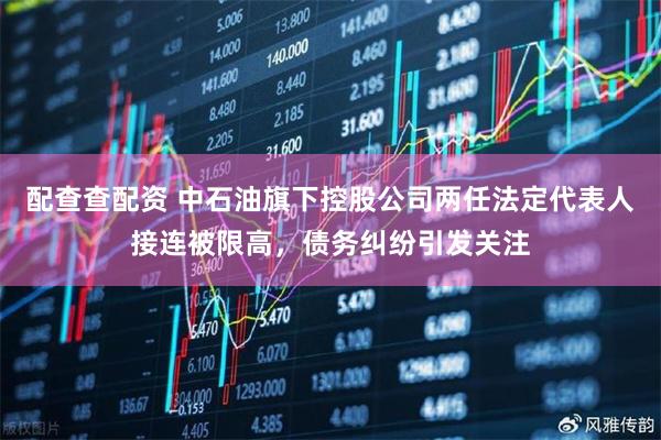 配查查配资 中石油旗下控股公司两任法定代表人接连被限高，债务纠纷引发关注