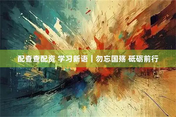 配查查配资 学习新语｜勿忘国殇 砥砺前行