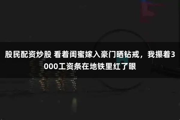 股民配资炒股 看着闺蜜嫁入豪门晒钻戒，我攥着3000工资条在地铁里红了眼