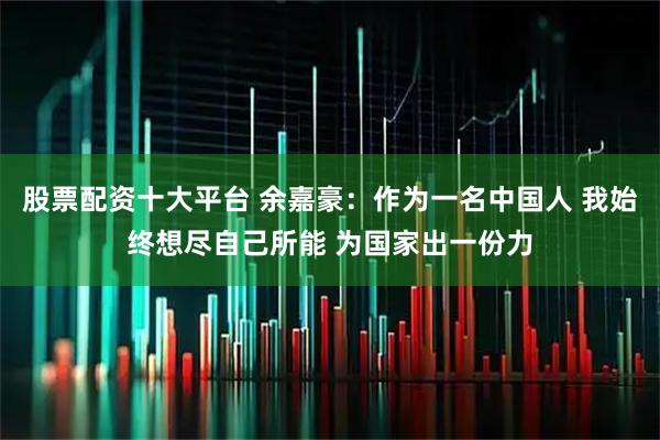 股票配资十大平台 余嘉豪：作为一名中国人 我始终想尽自己所能 为国家出一份力