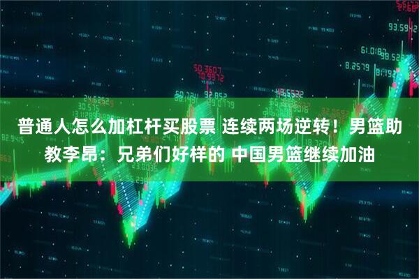 普通人怎么加杠杆买股票 连续两场逆转！男篮助教李昂：兄弟们好样的 中国男篮继续加油