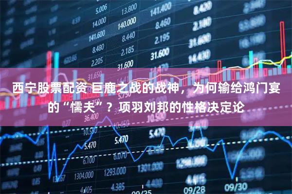 西宁股票配资 巨鹿之战的战神，为何输给鸿门宴的“懦夫”？项羽刘邦的性格决定论
