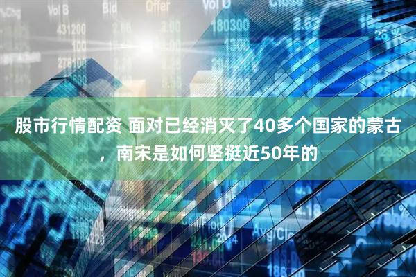 股市行情配资 面对已经消灭了40多个国家的蒙古，南宋是如何坚挺近50年的
