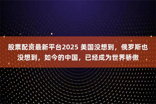 股票配资最新平台2025 美国没想到，俄罗斯也没想到，如今的中国，已经成为世界骄傲