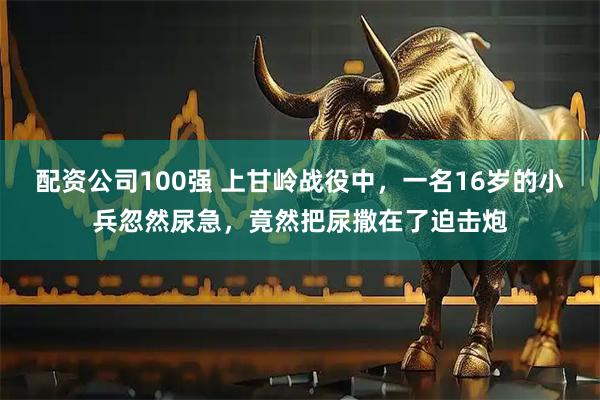 配资公司100强 上甘岭战役中，一名16岁的小兵忽然尿急，竟然把尿撒在了迫击炮