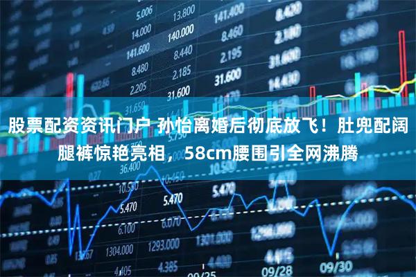 股票配资资讯门户 孙怡离婚后彻底放飞！肚兜配阔腿裤惊艳亮相，58cm腰围引全网沸腾