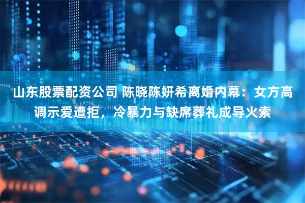 山东股票配资公司 陈晓陈妍希离婚内幕：女方高调示爱遭拒，冷暴力与缺席葬礼成导火索