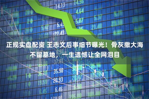 正规实盘配资 王志文后事细节曝光！骨灰撒大海不留墓地，一生遗憾让全网泪目