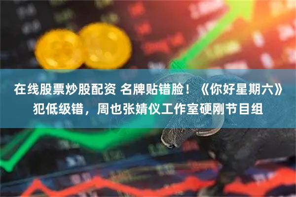 在线股票炒股配资 名牌贴错脸！《你好星期六》犯低级错，周也张婧仪工作室硬刚节目组