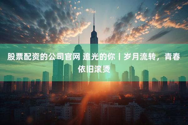 股票配资的公司官网 追光的你丨岁月流转，青春依旧滚烫