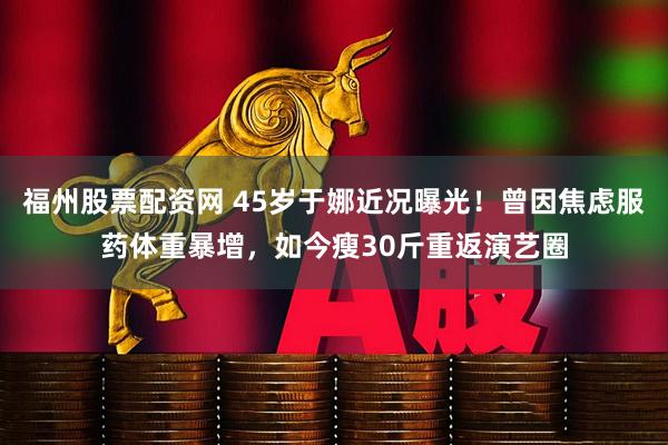 福州股票配资网 45岁于娜近况曝光！曾因焦虑服药体重暴增，如今瘦30斤重返演艺圈