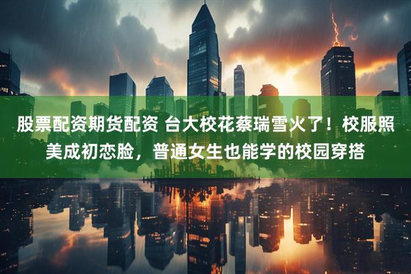 股票配资期货配资 台大校花蔡瑞雪火了！校服照美成初恋脸，普通女生也能学的校园穿搭