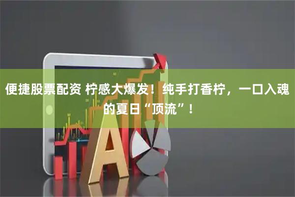 便捷股票配资 柠感大爆发！纯手打香柠，一口入魂的夏日“顶流”！