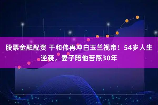 股票金融配资 于和伟再冲白玉兰视帝！54岁人生逆袭，妻子陪他苦熬30年