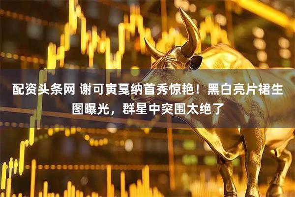 配资头条网 谢可寅戛纳首秀惊艳！黑白亮片裙生图曝光，群星中突围太绝了