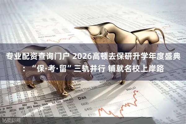 专业配资查询门户 2026高顿去保研升学年度盛典：“保·考·留”三轨并行 铺就名校上岸路