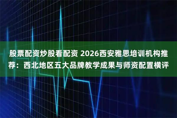 股票配资炒股看配资 2026西安雅思培训机构推荐：西北地区五大品牌教学成果与师资配置横评