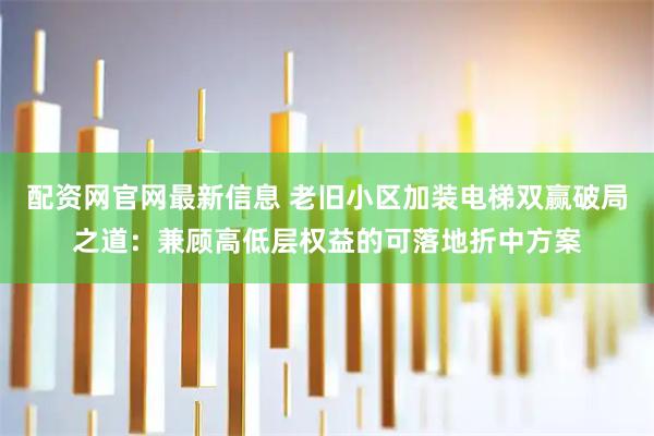配资网官网最新信息 老旧小区加装电梯双赢破局之道：兼顾高低层权益的可落地折中方案
